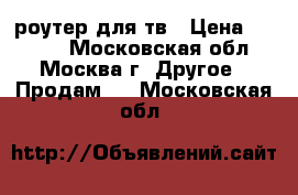 роутер для тв › Цена ­ 4 000 - Московская обл., Москва г. Другое » Продам   . Московская обл.